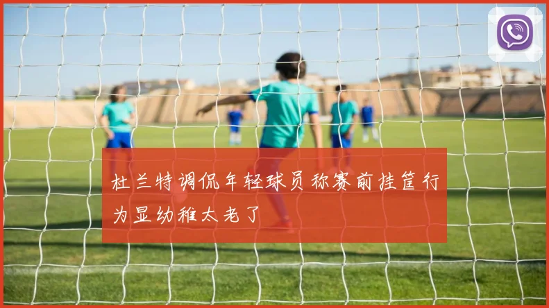 杜兰特调侃年轻球员称赛前挂筐行为显幼稚太老了