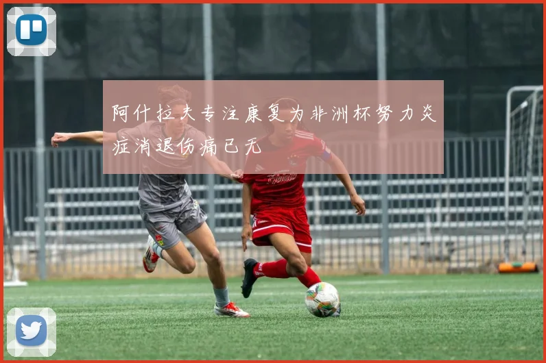 阿什拉夫专注康复为非洲杯努力炎症消退伤痛已无