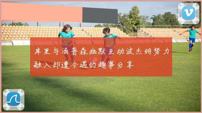 库里与汤普森幽默互动波杰姆努力融入却遭冷遇的趣事分享