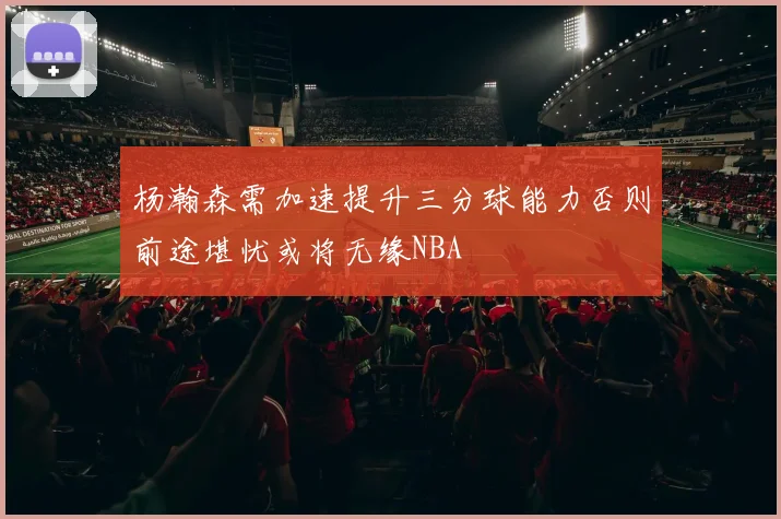 杨瀚森需加速提升三分球能力否则前途堪忧或将无缘NBA