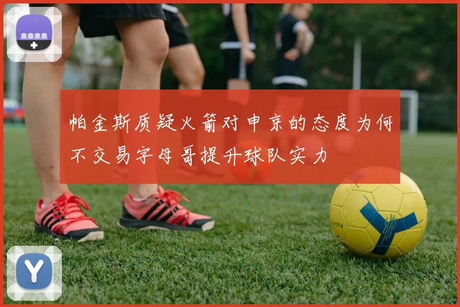 帕金斯质疑火箭对申京的态度为何不交易字母哥提升球队实力