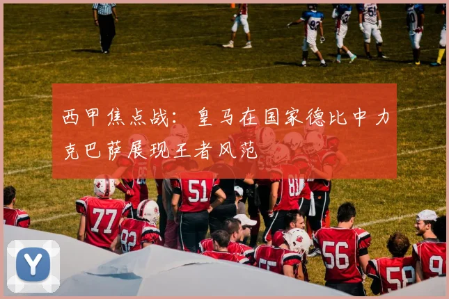 西甲焦点战：皇马在国家德比中力克巴萨展现王者风范