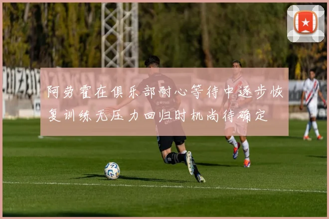 阿劳霍在俱乐部耐心等待中逐步恢复训练无压力回归时机尚待确定
