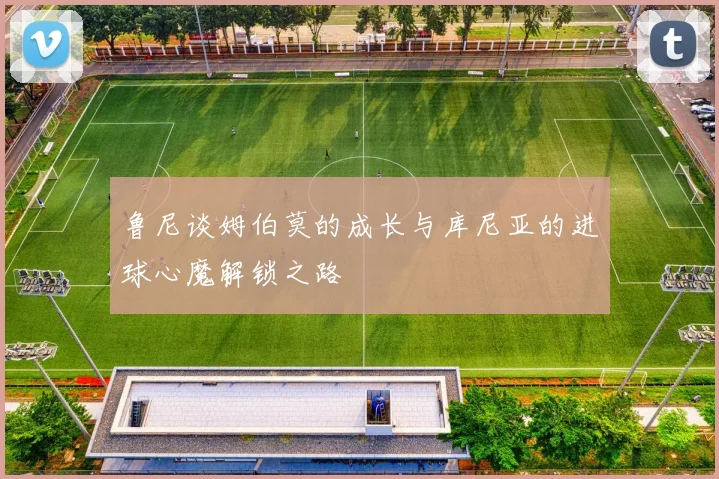 鲁尼谈姆伯莫的成长与库尼亚的进球心魔解锁之路