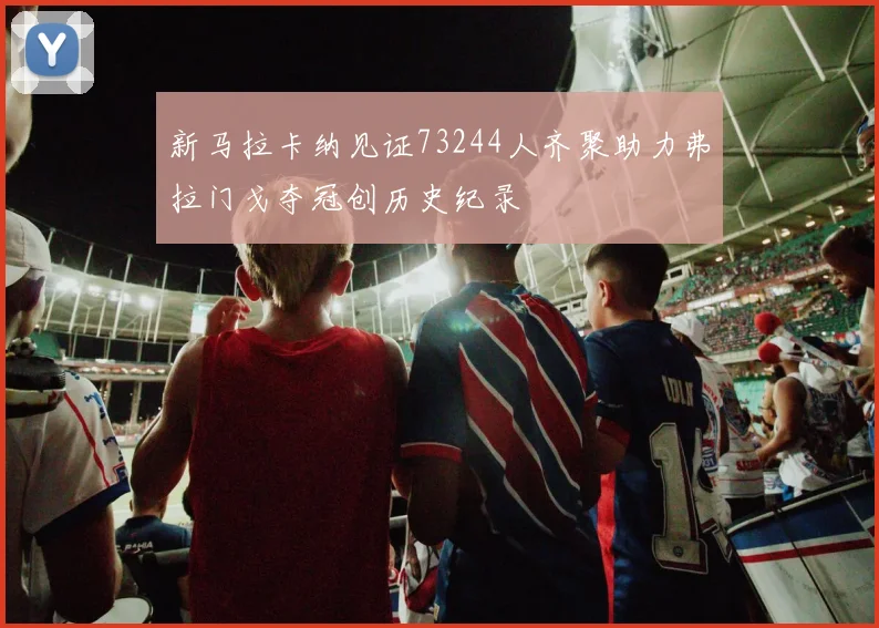 新马拉卡纳见证73244人齐聚助力弗拉门戈夺冠创历史纪录