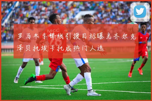罗马冬季锋线引援目标曝光齐尔克泽贝托埃卡托成热门人选