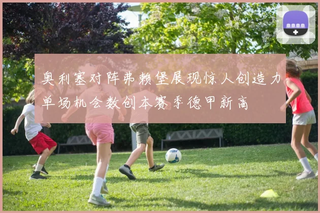 奥利塞对阵弗赖堡展现惊人创造力单场机会数创本赛季德甲新高