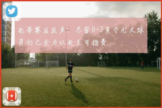 孔蒂赛后发声：尽管0-3负于尤文球员们已全力以赴无可指责