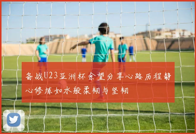备战U23亚洲杯余望分享心路历程静心修炼如水般柔韧与坚韧
