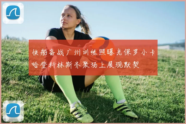 快船备战广州训练照曝光保罗小卡哈登科林斯齐聚场上展现默契