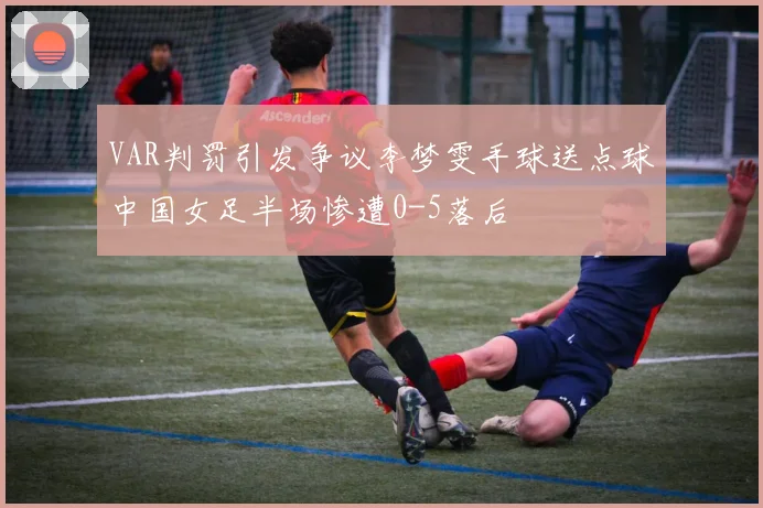VAR判罚引发争议李梦雯手球送点球中国女足半场惨遭0-5落后