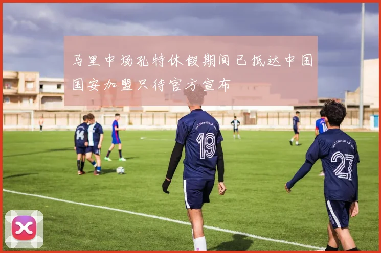 马里中场孔特休假期间已抵达中国国安加盟只待官方宣布