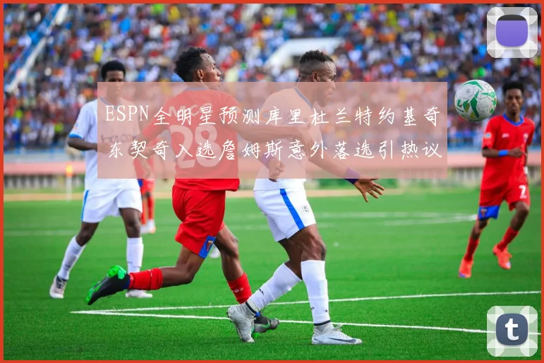 ESPN全明星预测库里杜兰特约基奇东契奇入选詹姆斯意外落选引热议