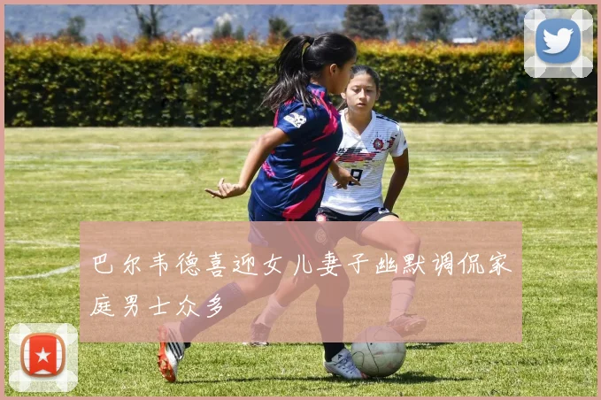 巴尔韦德喜迎女儿妻子幽默调侃家庭男士众多