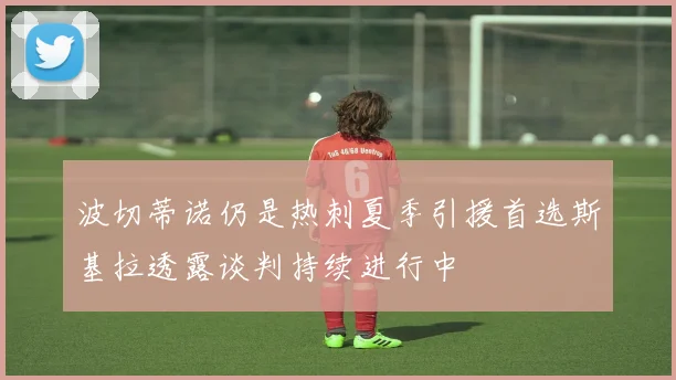 波切蒂诺仍是热刺夏季引援首选斯基拉透露谈判持续进行中