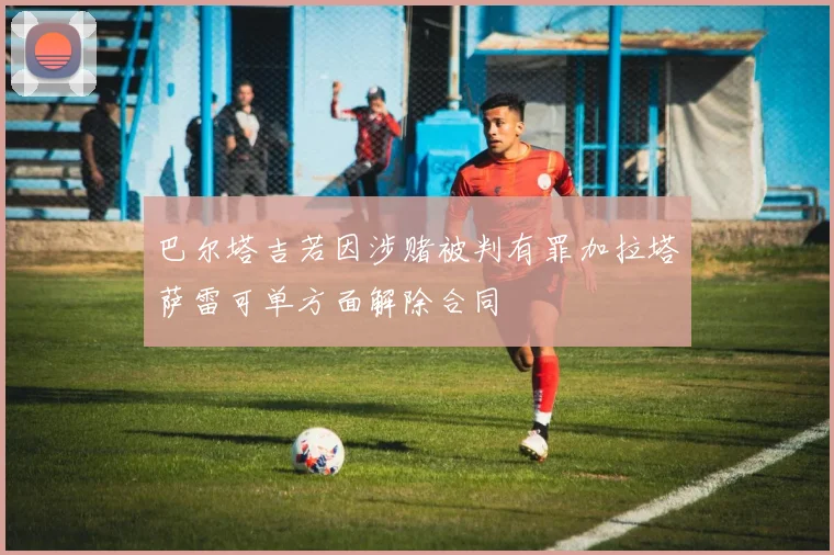 巴尔塔吉若因涉赌被判有罪加拉塔萨雷可单方面解除合同