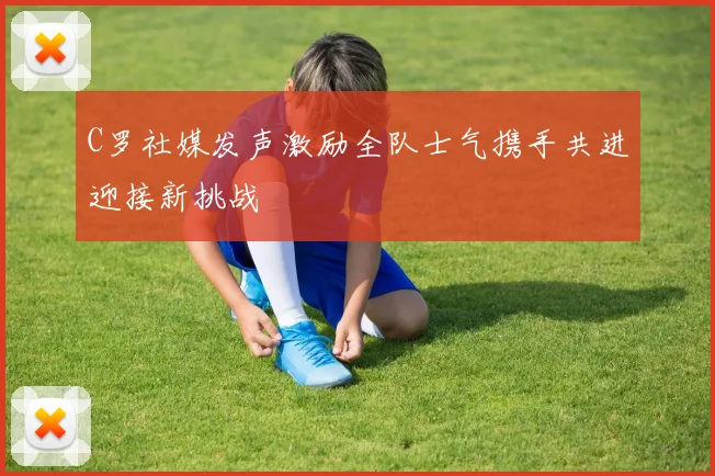 C罗社媒发声激励全队士气携手共进迎接新挑战