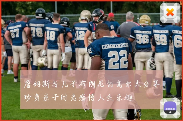 詹姆斯与儿子布朗尼打高尔夫分享珍贵亲子时光感悟人生乐趣