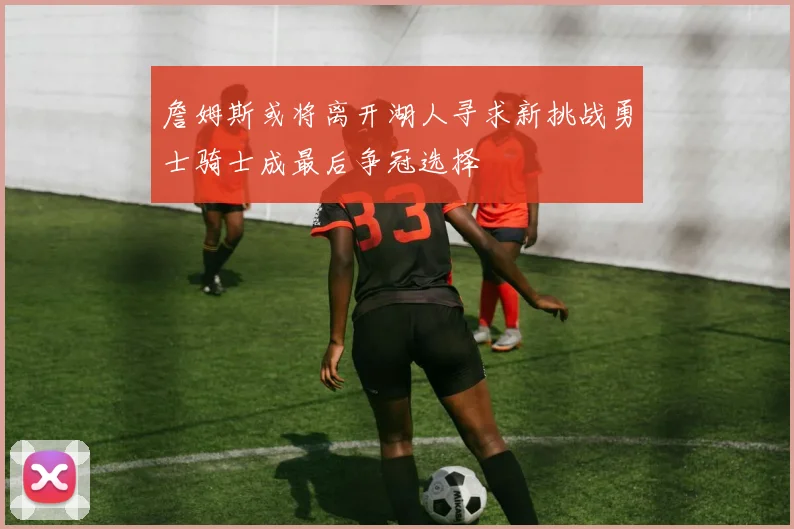 詹姆斯或将离开湖人寻求新挑战勇士骑士成最后争冠选择