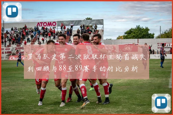 罗马队史第二次欧联杯主场首战失利回顾与88至89赛季的对比分析