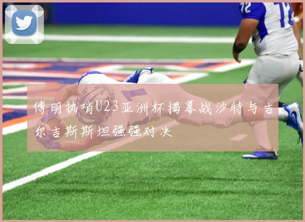 傅明执哨U23亚洲杯揭幕战沙特与吉尔吉斯斯坦强强对决