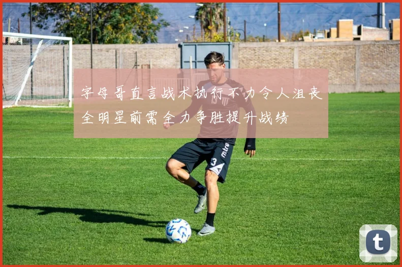 字母哥直言战术执行不力令人沮丧全明星前需全力争胜提升战绩