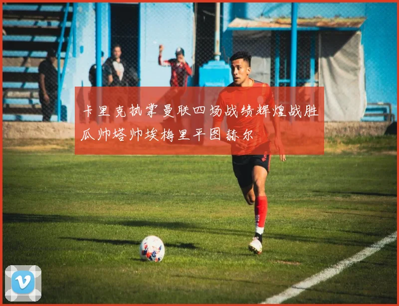 卡里克执掌曼联四场战绩辉煌战胜瓜帅塔帅埃梅里平图赫尔