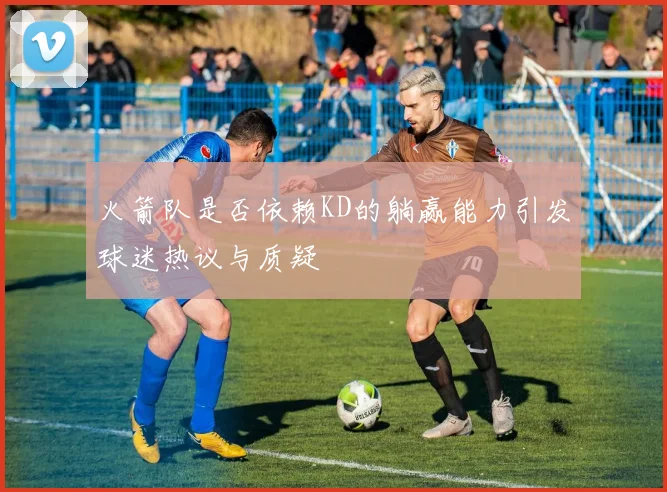 火箭队是否依赖KD的躺赢能力引发球迷热议与质疑
