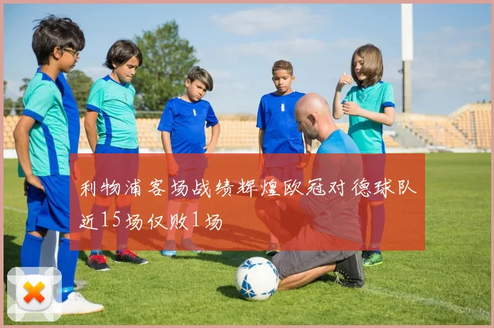 利物浦客场战绩辉煌欧冠对德球队近15场仅败1场