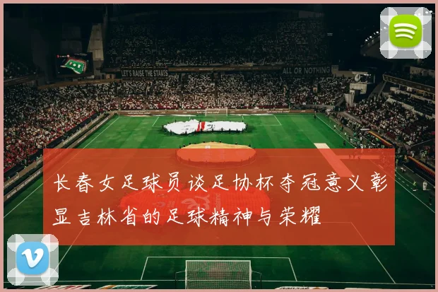 长春女足球员谈足协杯夺冠意义彰显吉林省的足球精神与荣耀