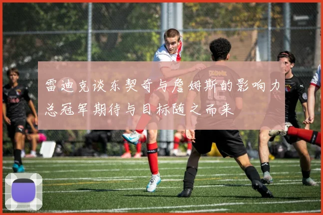 雷迪克谈东契奇与詹姆斯的影响力总冠军期待与目标随之而来