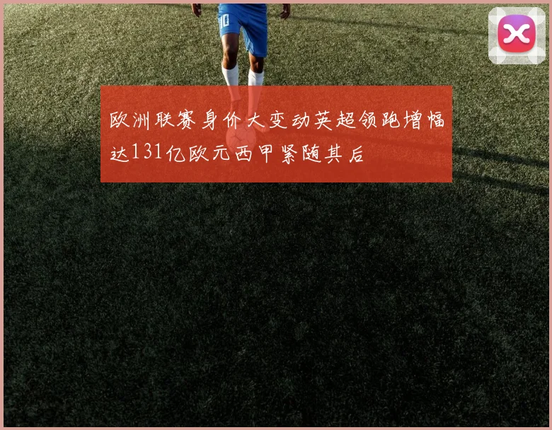 欧洲联赛身价大变动英超领跑增幅达131亿欧元西甲紧随其后