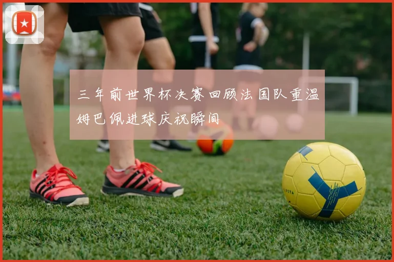 三年前世界杯决赛回顾法国队重温姆巴佩进球庆祝瞬间