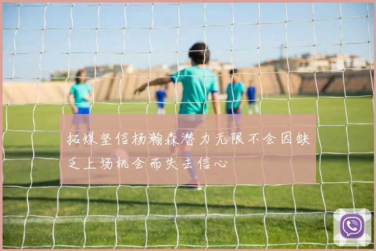 拓媒坚信杨瀚森潜力无限不会因缺乏上场机会而失去信心